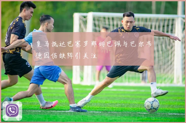 皇马抵达巴塞罗那姆巴佩与巴尔韦德因伤缺阵引关注
