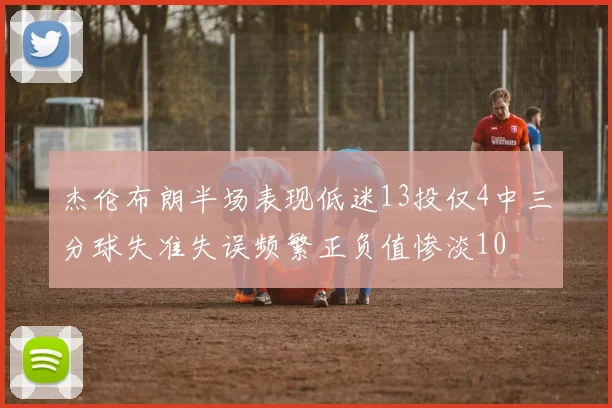 杰伦布朗半场表现低迷13投仅4中三分球失准失误频繁正负值惨淡10