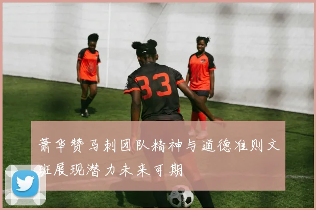 萧华赞马刺团队精神与道德准则文班展现潜力未来可期