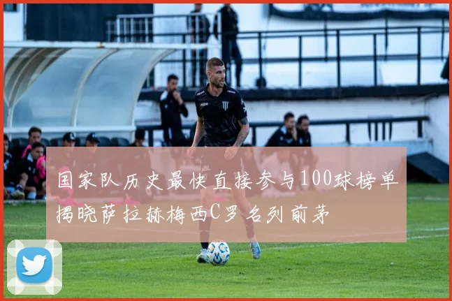 国家队历史最快直接参与100球榜单揭晓萨拉赫梅西C罗名列前茅