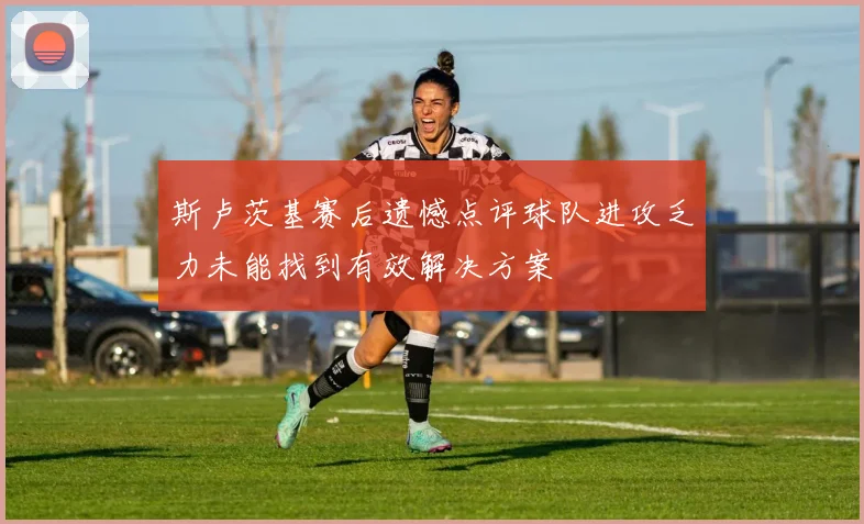 斯卢茨基赛后遗憾点评球队进攻乏力未能找到有效解决方案