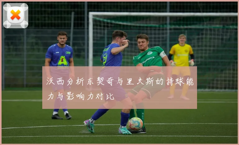 沃西分析东契奇与里夫斯的持球能力与影响力对比