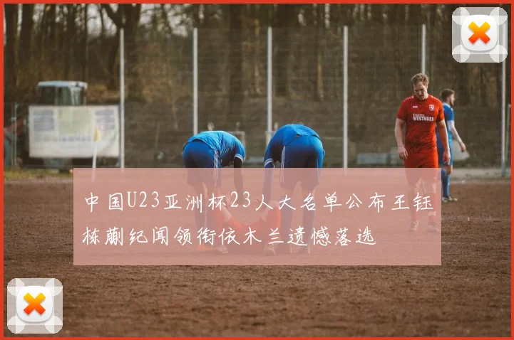 中国U23亚洲杯23人大名单公布王钰栋蒯纪闻领衔依木兰遗憾落选