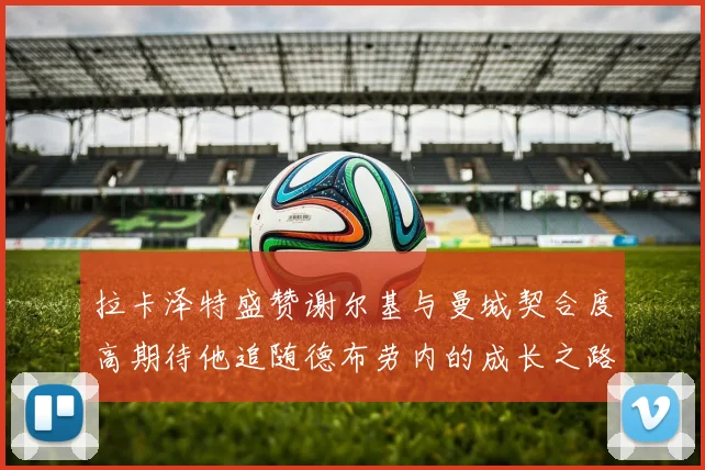 拉卡泽特盛赞谢尔基与曼城契合度高期待他追随德布劳内的成长之路