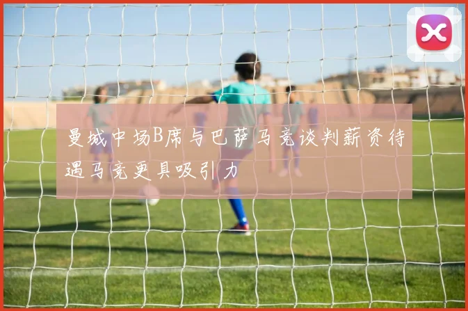 曼城中场B席与巴萨马竞谈判薪资待遇马竞更具吸引力