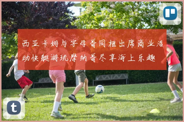 西亚卡姆与字母哥同框出席商业活动快艇游玩摩纳哥尽享海上乐趣