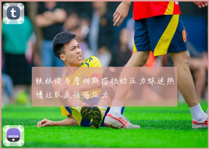 铁林谈与詹姆斯搭档的压力球迷热情让队友倍感压力