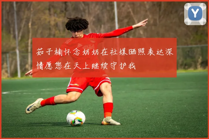 茹子楠怀念奶奶在社媒晒照表达深情愿您在天上继续守护我
