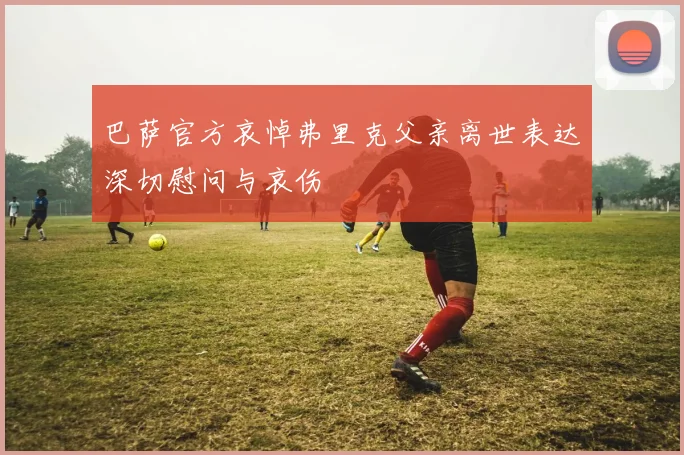 巴萨官方哀悼弗里克父亲离世表达深切慰问与哀伤