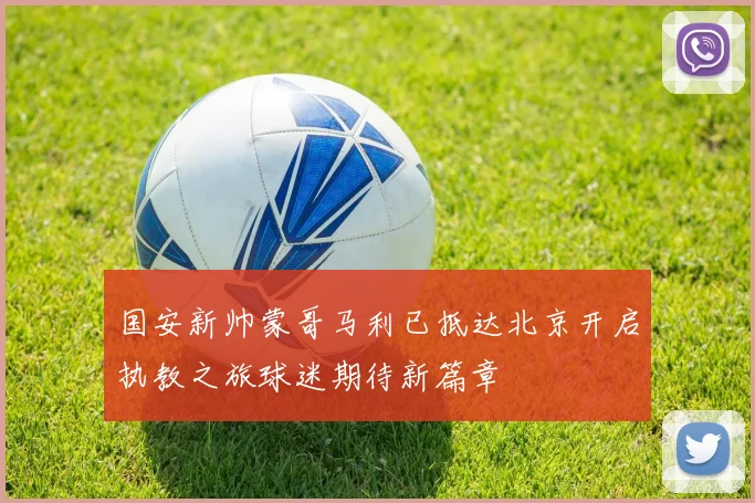 国安新帅蒙哥马利已抵达北京开启执教之旅球迷期待新篇章