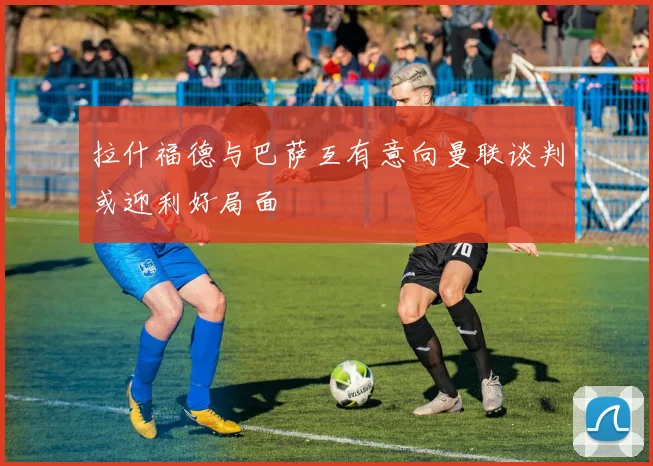 拉什福德与巴萨互有意向曼联谈判或迎利好局面