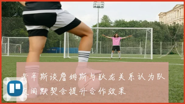 考辛斯谈詹姆斯与狄龙关系认为队友间默契会提升合作效果
