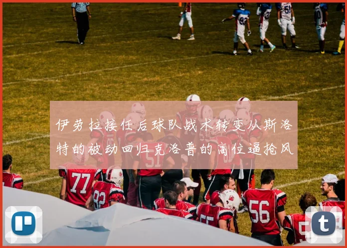 伊劳拉接任后球队战术转变从斯洛特的被动回归克洛普的高位逼抢风格