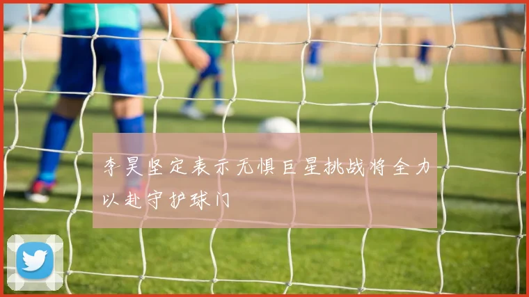 李昊坚定表示无惧巨星挑战将全力以赴守护球门